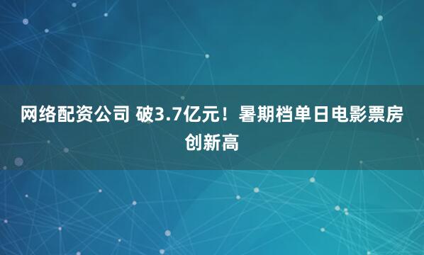 网络配资公司 破3.7亿元！暑期档单日电影票房创新高