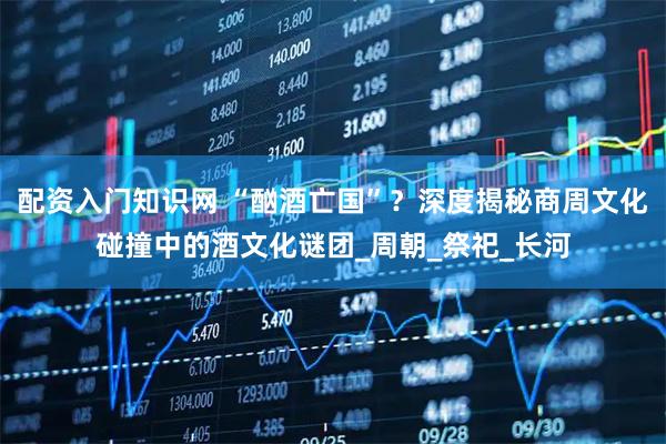 配资入门知识网 “酗酒亡国”？深度揭秘商周文化碰撞中的酒文化谜团_周朝_祭祀_长河