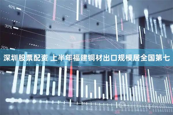 深圳股票配资 上半年福建铜材出口规模居全国第七