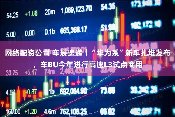 网络配资公司 车展速递丨“华为系”新车扎堆发布，车BU今年进行高速L3试点商用