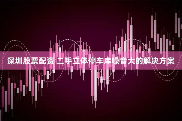 深圳股票配资 二手立体停车库噪音大的解决方案
