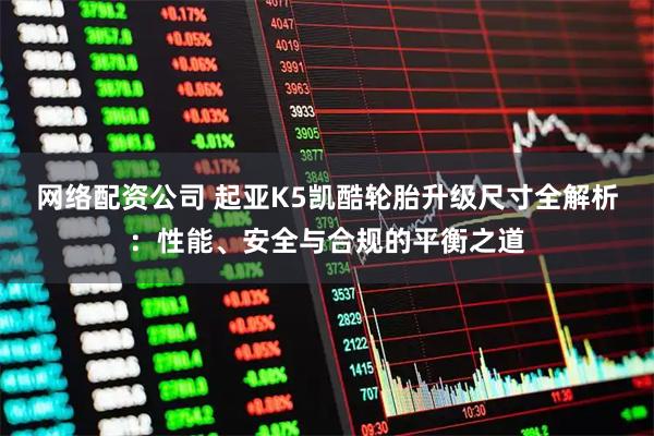 网络配资公司 起亚K5凯酷轮胎升级尺寸全解析：性能、安全与合规的平衡之道