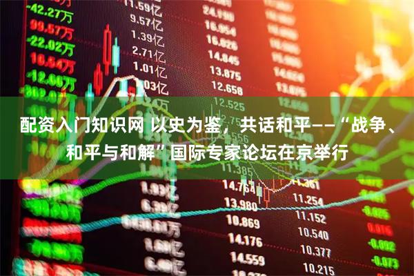 配资入门知识网 以史为鉴，共话和平——“战争、和平与和解”国际专家论坛在京举行