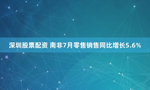 深圳股票配资 南非7月零售销售同比增长5.6%