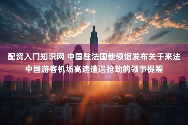 配资入门知识网 中国驻法国使领馆发布关于来法中国游客机场高速遭遇抢劫的领事提醒