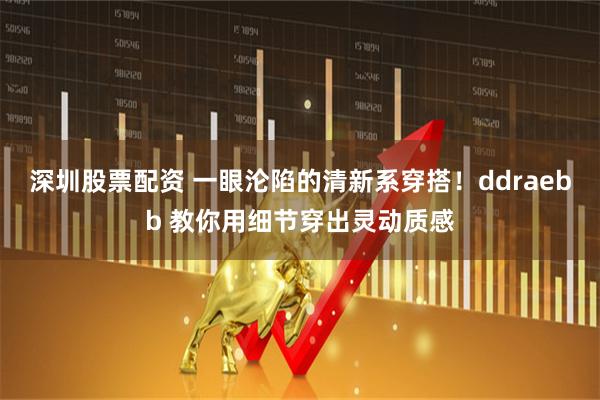 深圳股票配资 一眼沦陷的清新系穿搭！ddraebb 教你用细节穿出灵动质感